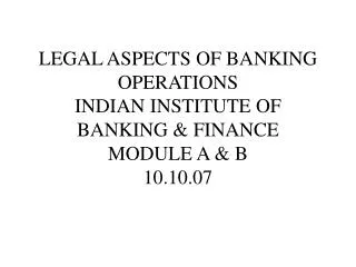 LEGAL ASPECTS OF BANKING OPERATIONS INDIAN INSTITUTE OF BANKING &amp; FINANCE MODULE A &amp; B 10.10.07