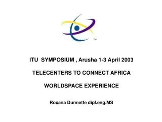 ITU SYMPOSIUM , Arusha 1-3 April 2003 TELECENTERS TO CONNECT AFRICA WORLDSPACE EXPERIENCE Roxana Dunnette dipl.eng.MS