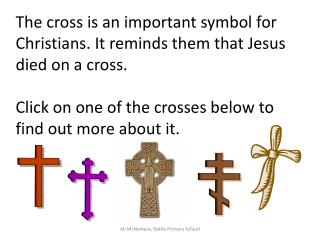 The cross is an important symbol for Christians. It reminds them that Jesus died on a cross. Click on one of the crosse