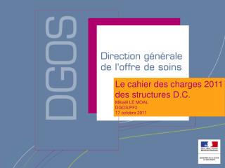 Le cahier des charges 2011 des structures D.C. Mikaël LE MOAL DGOS/PF2 17 octobre 2011