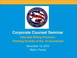 Corporate Counsel Seminar Alternate Billing Practices: Thinking Outside of the .10 Increments November 10, 2010 Miami,