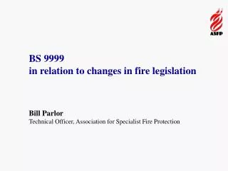 BS 9999 in relation to changes in fire legislation Bill Parlor Technical Officer, Association for Specialist Fire Prote