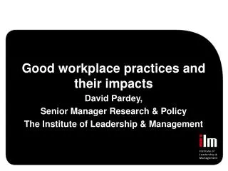 Good workplace practices and their impacts David Pardey, Senior Manager Research &amp; Policy The Institute of Leadershi