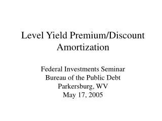 Level Yield Premium/Discount Amortization Federal Investments Seminar Bureau of the Public Debt Parkersburg, WV May 17,