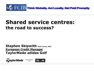 Shared service centres: the road to success? Stephen Skipwith MICM (Grad), MBA European Credit Manager TaylorMade