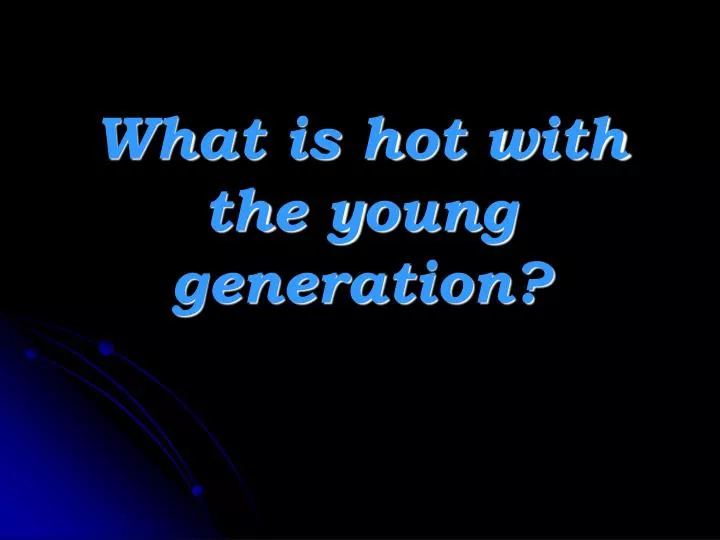 what is hot with the young generation