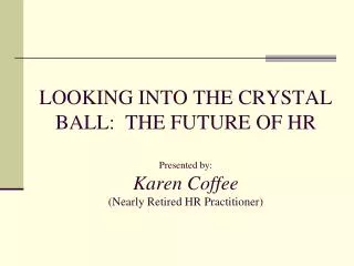 LOOKING INTO THE CRYSTAL BALL: THE FUTURE OF HR Presented by: Karen Coffee (Nearly Retired HR Practitioner)