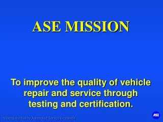 ASE MISSION To improve the quality of vehicle repair and service through testing and certification.