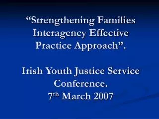 “Strengthening Families Interagency Effective Practice Approach”. Irish Youth Justice Service Conference. 7 th March 20