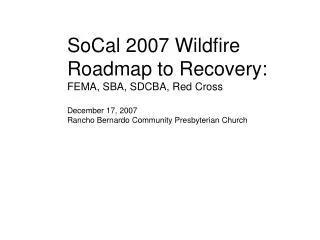 SoCal 2007 Wildfire Roadmap to Recovery: FEMA, SBA, SDCBA, Red Cross December 17, 2007 Rancho Bernardo Community Presbyt