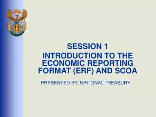 SESSION 1 INTRODUCTION TO THE ECONOMIC REPORTING FORMAT (ERF) AND SCOA PRESENTED BY: NATIONAL TREASURY
