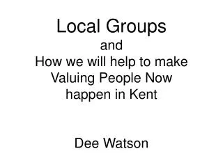 Local Groups and How we will help to make Valuing People Now happen in Kent Dee Watson