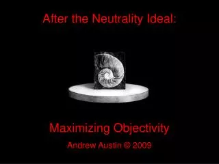 After the Neutrality Ideal: Maximizing Objectivity Andrew Austin © 2009