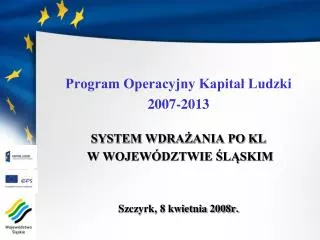 Program Operacyjny Kapitał Ludzki 2007-2013 SYSTEM WDRAŻANIA PO KL W WOJEWÓDZTWIE ŚLĄSKIM Szczyrk, 8 kwietnia 2008r.
