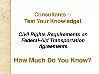 Consultants -- Test Your Knowledge! Civil Rights Requirements on Federal-Aid Transportation Agreements How Much Do You