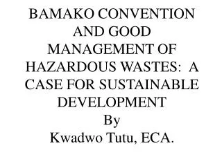 BAMAKO CONVENTION AND GOOD MANAGEMENT OF HAZARDOUS WASTES: A CASE FOR SUSTAINABLE DEVELOPMENT By Kwadwo Tutu, ECA.