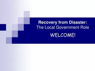 Recovery from Disaster: The Local Government Role WELCOME!