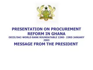 PRESENTATION ON PROCUREMENT REFORM IN GHANA OECD/DAC-WORLD BANK ROUNDATABLE 22ND – 23RD JANUARY 2003 MESSAGE FROM THE P