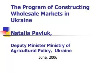 The Program of Constructing Wholesale Markets in Ukraine Natalia Pavluk, Deputy Minister Ministry of Agricultural Policy