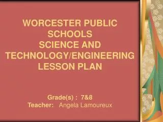 WORCESTER PUBLIC SCHOOLS SCIENCE AND TECHNOLOGY/ENGINEERING LESSON PLAN Grade(s) : 7&amp;8 Teacher: Angela Lamoureux