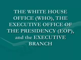 THE WHITE HOUSE OFFICE (WHO), THE EXECUTIVE OFFICE OF THE PRESIDENCY (EOP), and the EXECUTIVE BRANCH