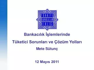 Bankacılık İşlemlerinde Tüketici Sorunları ve Çözüm Yolları Mete Sütunç 12 Mayıs 2011