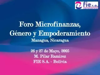 Foro Microfinanzas, Género y Empoderamiento Managua, Nicaragua 26 y 27 de Mayo, 2005 M. Pilar Ramirez FIE S.A. - Bolivi