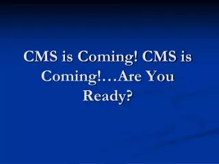 CMS is Coming! CMS is Coming!…Are You Ready?