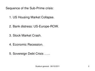 Sequence of the Sub-Prime crisis: 	1. US Housing Market Collapse. 	2. Bank distress: US-Europe-ROW. 	3. Stock Market Cra