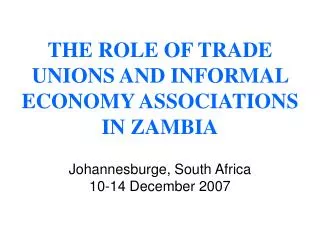 THE ROLE OF TRADE UNIONS AND INFORMAL ECONOMY ASSOCIATIONS IN ZAMBIA Johannesburge, South Africa 10-14 December 2007