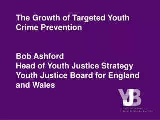 The Growth of Targeted Youth Crime Prevention Bob Ashford Head of Youth Justice Strategy Youth Justice Board for England