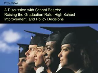 Presentation I A Discussion with School Boards: Raising the Graduation Rate, High School Improvement, and Policy Decisio