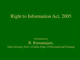 Right to Information Act, 2005 Presentation by R. Ramanujam, Joint secretary, Govt. of India, Dept. of Personnel and Tr