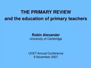 THE PRIMARY REVIEW and the education of primary teachers Robin Alexander University of Cambridge UCET Annual Conference
