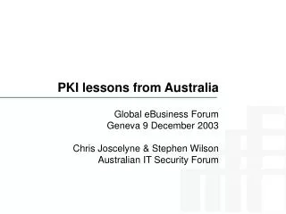 PKI lessons from Australia Global eBusiness Forum Geneva 9 December 2003 Chris Joscelyne &amp; Stephen Wilson Australian
