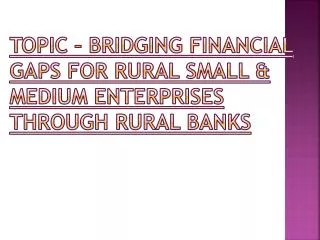 TOPIC – BRIDGING FINANCIAL GAPS FOR RURAL SMALL &amp; MEDIUM ENTERPRISES THROUGH RURAL BANKS