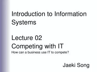 Introduction to Information Systems Lecture 02 Competing with IT How can a business use IT to compete? Jaeki Song