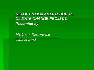 REPORT SAKAI ADAPTATION TO CLIMATE CHANGE PROJECT. Presented by Martin m. Kamwanza Data analyst