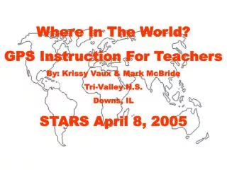 Where In The World? GPS Instruction For Teachers By: Krissy Vaux &amp; Mark McBride Tri-Valley H.S. Downs, IL STARS Apr
