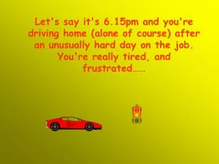 Let's say it's 6.15pm and you're driving home (alone of course) after an unusually hard day on the job. You're really ti