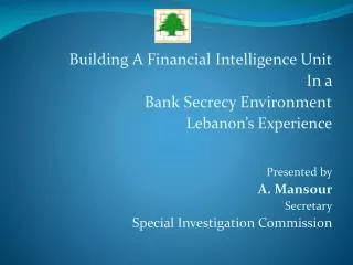 Building A Financial Intelligence Unit In a Bank Secrecy Environment Lebanon’s Experience Presented by A. Mansour Secre