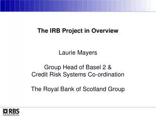The IRB Project in Overview Laurie Mayers Group Head of Basel 2 &amp; Credit Risk Systems Co-ordination The Royal Bank o