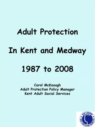Adult Protection In Kent and Medway 1987 to 2008 Carol McKeough Adult Protection Policy Manager Kent Adult Social Ser