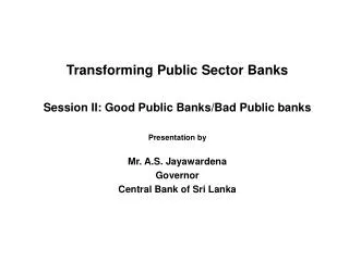 Transforming Public Sector Banks Session II: Good Public Banks/Bad Public banks Presentation by Mr. A.S. Jayawardena Gov