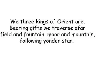 We three kings of Orient are. Bearing gifts we traverse afar field and fountain, moor and mountain, following yonder sta