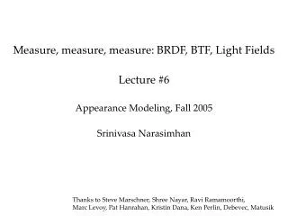 Measure, measure, measure: BRDF, BTF, Light Fields Lecture #6 Appearance Modeling, Fall 2005 Srinivasa Narasimhan