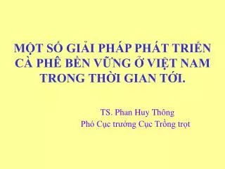 MỘT SỐ GIẢI PHÁP PHÁT TRIỂN CÀ PHÊ BỀN VỮNG Ở VIỆT NAM TRONG THỜI GIAN TỚI. TS. Phan Huy Thông Phó Cục trưởng Cục Trồng