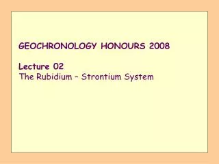 GEOCHRONOLOGY HONOURS 2008 Lecture 02 The Rubidium – Strontium System