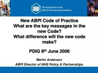 New ABPI Code of Practice What are the key messages in the new Code? What difference will the new code make? PDIG 8 th