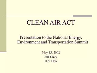 CLEAN AIR ACT Presentation to the National Energy, Environment and Transportation Summit May 15, 2002 Jeff Clark U.S. EP